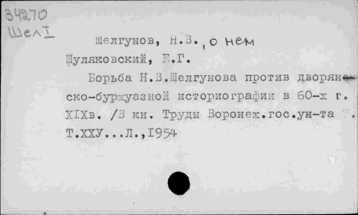 ﻿
Шелгунов, Н.В.(о Шуляковский, Е.Г.
Борьба Н.В.Шелгунова против дворян ско-бурхуазнол историографии в 60-х г ХТХв. /В кн. Труды Воронеж.гос.ун-та Т.ХХУ...Л.,1954